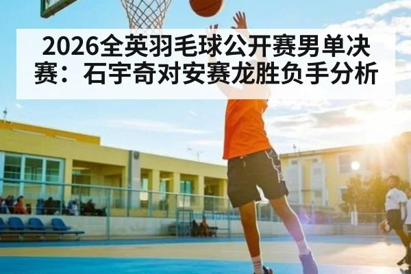 2026全英羽毛球公开赛男单决赛:石宇奇对安赛龙胜负手分析