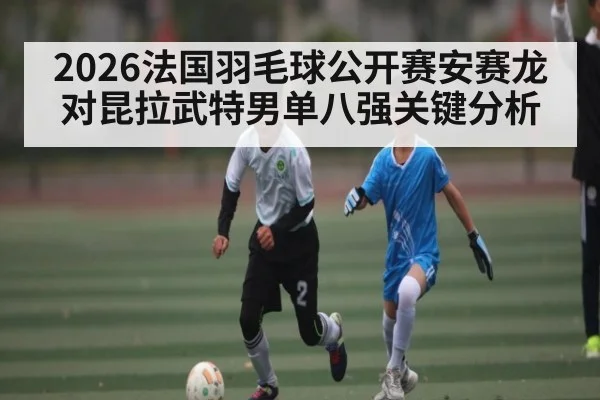 2026法国羽毛球公开赛安赛龙对昆拉武特男单八强关键分析